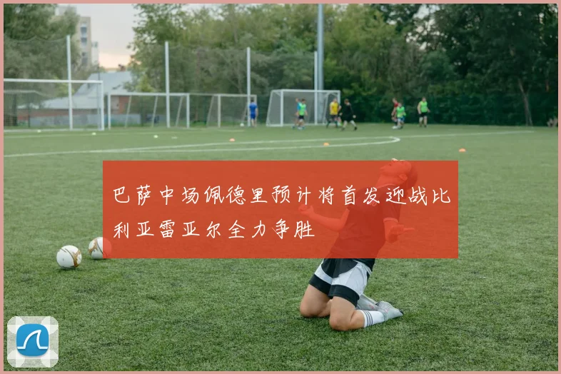 巴萨中场佩德里预计将首发迎战比利亚雷亚尔全力争胜