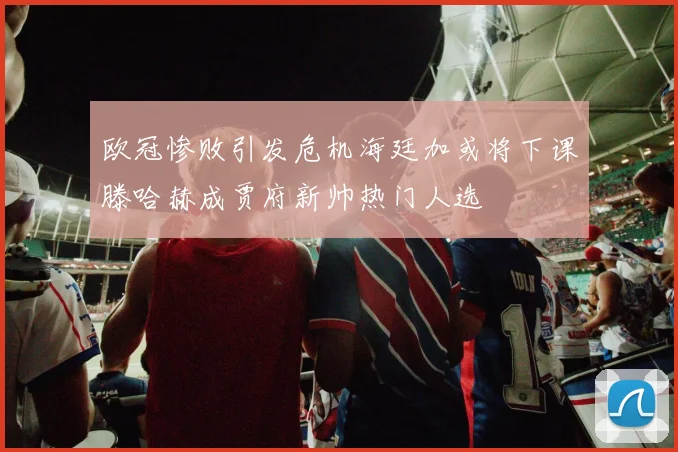 欧冠惨败引发危机海廷加或将下课滕哈赫成贾府新帅热门人选