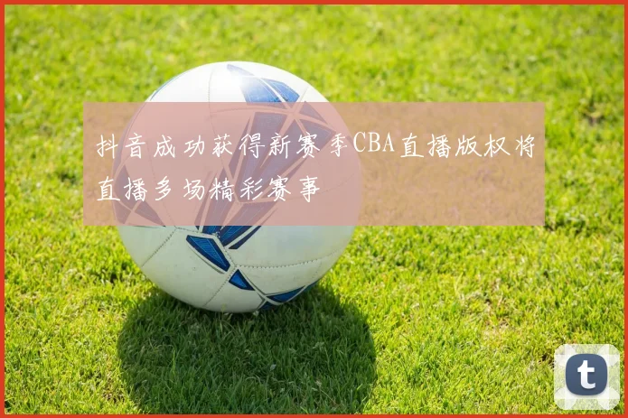 抖音成功获得新赛季CBA直播版权将直播多场精彩赛事