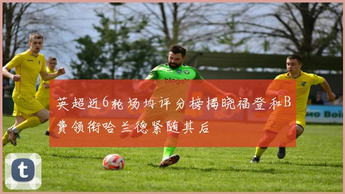英超近6轮场均评分榜揭晓福登和B费领衔哈兰德紧随其后