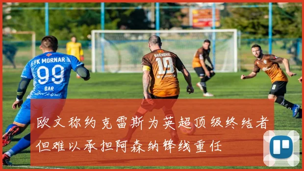 欧文称约克雷斯为英超顶级终结者但难以承担阿森纳锋线重任