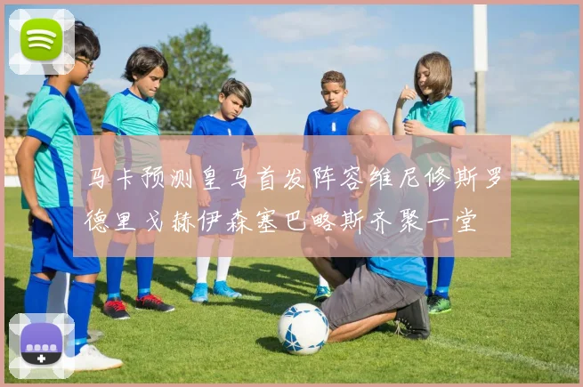 马卡预测皇马首发阵容维尼修斯罗德里戈赫伊森塞巴略斯齐聚一堂