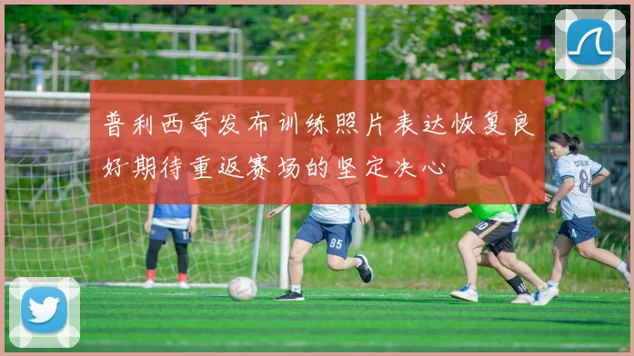 普利西奇发布训练照片表达恢复良好期待重返赛场的坚定决心
