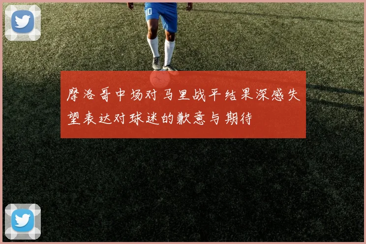 摩洛哥中场对马里战平结果深感失望表达对球迷的歉意与期待