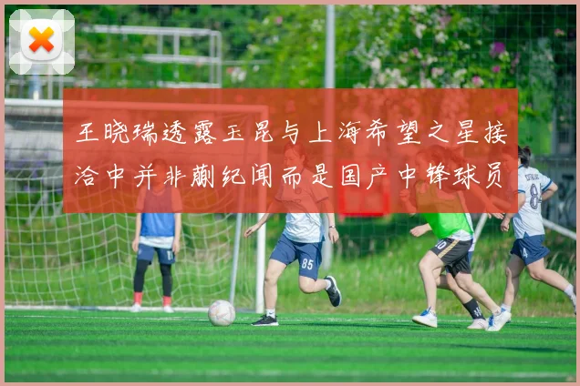 王晓瑞透露玉昆与上海希望之星接洽中并非蒯纪闻而是国产中锋球员