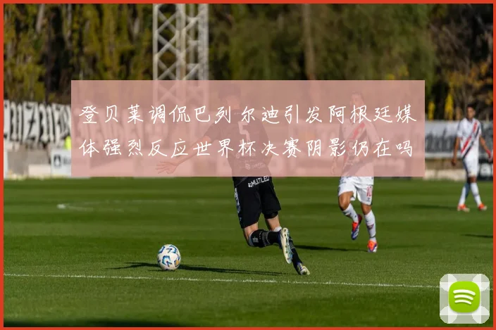登贝莱调侃巴列尔迪引发阿根廷媒体强烈反应世界杯决赛阴影仍在吗