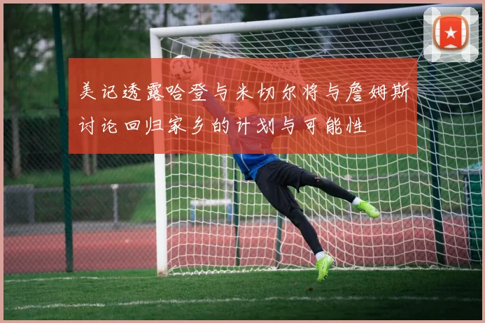 美记透露哈登与米切尔将与詹姆斯讨论回归家乡的计划与可能性