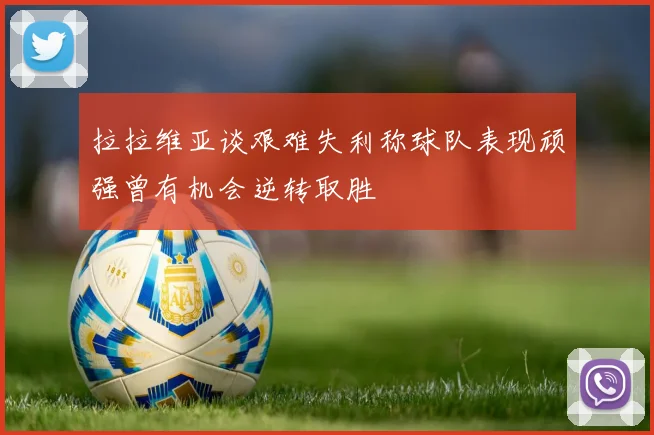 拉拉维亚谈艰难失利称球队表现顽强曾有机会逆转取胜