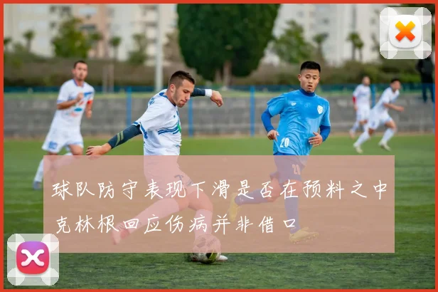 球队防守表现下滑是否在预料之中克林根回应伤病并非借口