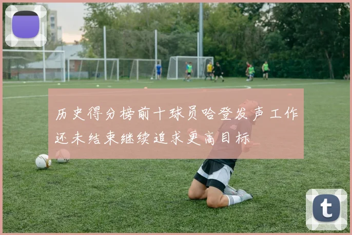 历史得分榜前十球员哈登发声工作还未结束继续追求更高目标