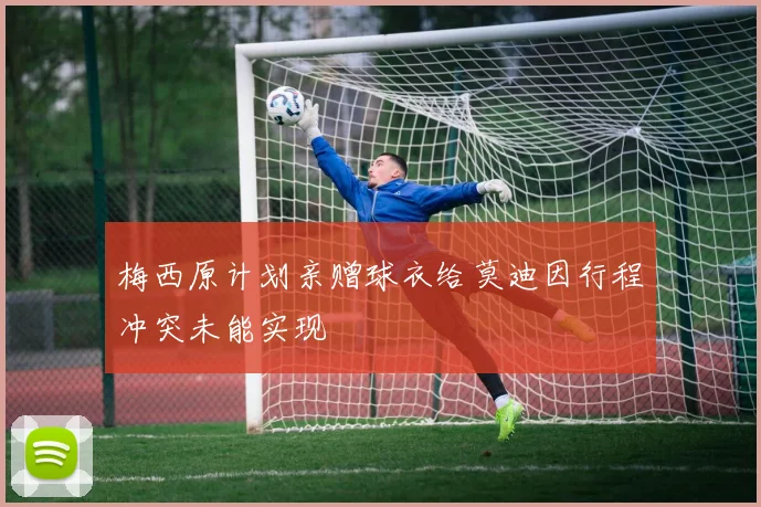 梅西原计划亲赠球衣给莫迪因行程冲突未能实现