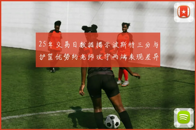 25年交易日数据揭示波斯特三分与护筐优势约老师攻守两端表现差异明显
